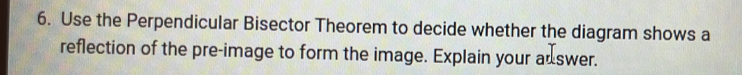 Use the Perpendicular Bisector Theorem to decide whether the diagram shows a 
reflection of the pre-image to form the image. Explain your adswer.