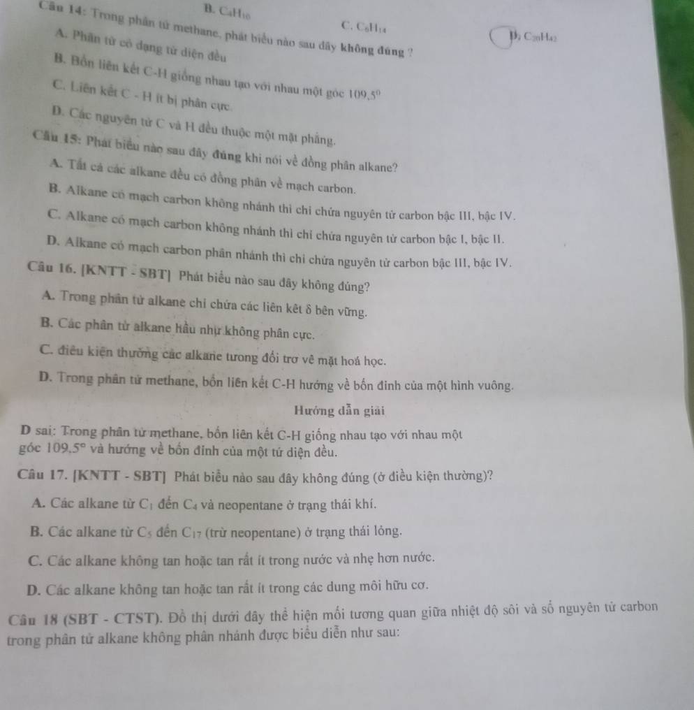 B. CaHto
C. C₆H₁₄
Cău 14: Trong phần tử methane, phát biểu nào sau dãy không đúng ?
p C₂0Ha2
A. Phân tử có dạng tử diện đều
B. Bồn liên kết C-H giống nhau tạo với nhau một góc 109.5°
C. Liên kết C - H ít bị phân cực
D. Các nguyên tử C và H đều thuộc một mặt phẳng.
Cầu 15: Phát biểu nào sau đây đúng khi nói về đồng phân alkane?
A. Tất cá các alkane đều có đồng phân về mạch carbon.
B. Alkane có mạch carbon không nhánh thì chi chứa nguyên tử carbon bậc III, bậc IV.
C. Alkane có mạch carbon không nhánh thì chỉ chứa nguyên tử carbon bậc 1, bậc 11.
D. Alkane có mạch carbon phân nhánh thì chi chứa nguyên tử carbon bậc III, bậc IV.
Câu 16. [KNTT - SBT] Phát biểu nào sau đây không đúng?
A. Trong phân tử alkane chi chứa các liên kết δ bên vững.
B. Các phân từ alkane hầu nhự không phân cực.
C. điều kiện thường các alkane tưong đổi trợ vê mặt hoá học.
D. Trong phân tử methane, bốn liên kết C-H hướng về bốn đinh của một hình vuông.
Hướng dẫn giải
D sai: Trong phân từ methane, bốn liên kết C-H giống nhau tạo với nhau một
góc 109.5° và hướng về bốn đinh của một tứ diện đều.
Câu 17. [KNTT - SBT] Phát biểu nào sau đây không đúng (ở điều kiện thường)?
A. Các alkane từ C_1 đến C_4 và neopentane ở trạng thái khí.
B. Các alkane từ C_5 đến C_17 (trừ neopentane) ở trạng thái lỏng.
C. Các alkane không tan hoặc tan rất ít trong nước và nhẹ hơn nước.
D. Các alkane không tan hoặc tan rất ít trong các dung môi hữu cơ.
Câu 18 (SBT - CTST). Đồ thị dưới đây thể hiện mối tương quan giữa nhiệt độ sôi và số nguyên tử carbon
trong phân tử alkane không phân nhánh được biểu diễn như sau: