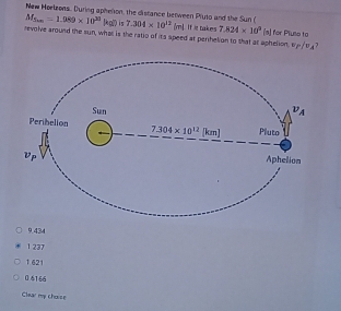 New Hoelzons. During aphenon, the distance between Pluto and the Sun ( 7.304* 10^(12)(m)
M_5m=1.989* 10^(30)(kg?) is
revolve around the sun, what is the ratio of its speed at perihelion to that at aphelion. If it takes 7.824* 10^3 (s) for Pluse to
v_P/v_A
9.434
1 237
1 621
04166
Clear my choise