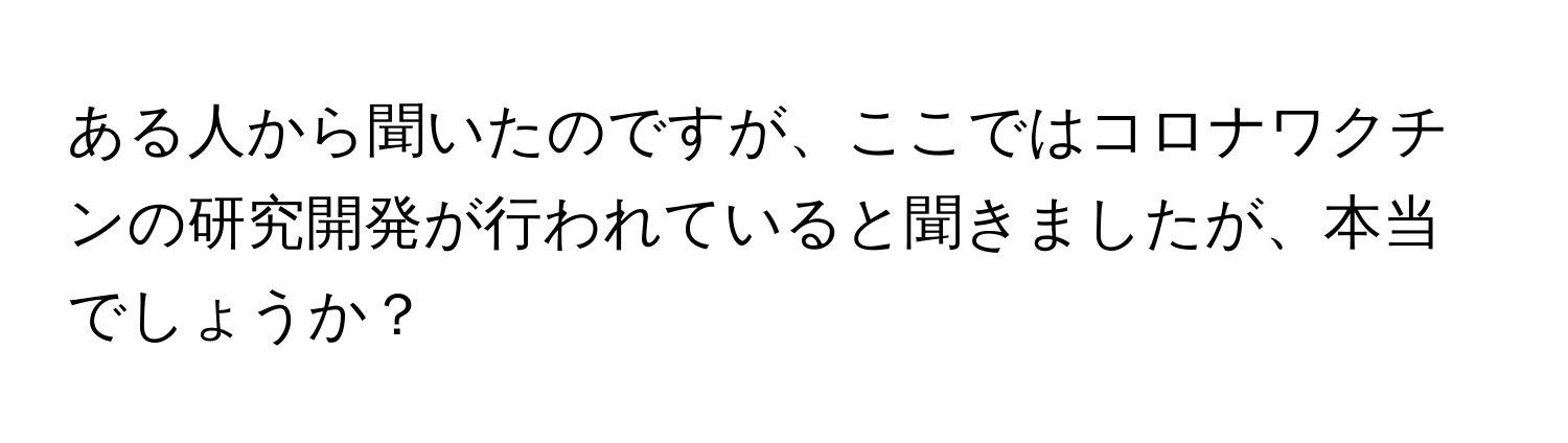 ある人から聞いたのですが、ここではコロナワクチンの研究開発が行われていると聞きましたが、本当でしょうか？