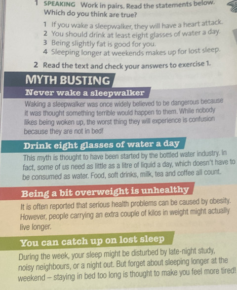 SPEAKING Work in pairs. Read the statements below. 
Which do you think are true? 
1 If you wake a sleepwalker, they will have a heart attack. 
2 You should drink at least eight glasses of water a day. 
3 Being slightly fat is good for you. 
4 Sleeping longer at weekends makes up for lost sleep. 
2 Read the text and check your answers to exercise 1. 
MYTH BUSTING 
Never wake a sleepwalker 
Waking a sleepwalker was once widely believed to be dangerous because 
it was thought something terrible would happen to them. While nobody 
likes being woken up, the worst thing they will experience is confusion 
because they are not in bed! 
Drink eight glasses of water a day
This myth is thought to have been started by the bottled water industry. In 
fact, some of us need as little as a litre of liquid a day, which doesn't have to 
be consumed as water. Food, soft drinks, milk, tea and coffee all count. 
Being a bit overweight is unhealthy 
It is often reported that serious health problems can be caused by obesity. 
However, people carrying an extra couple of kilos in weight might actually 
live longer. 
You can catch up on lost sleep 
During the week, your sleep might be disturbed by late-night study, 
noisy neighbours, or a night out. But forget about sleeping longer at the 
weekend - staying in bed too long is thought to make you feel more tired!