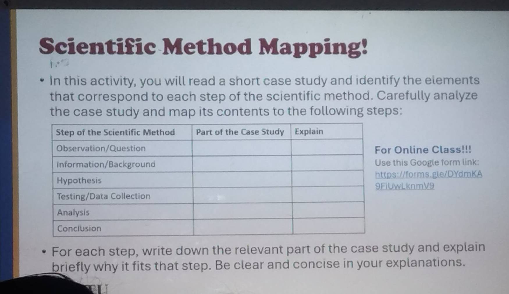 Scientific Method Mapping! 
In this activity, you will read a short case study and identify the elements 
that correspond to each step of the scientific method. Carefully analyze 
the case study and map its contents to the following steps: 
r Online Class!!! 
this Google form link: 
ps://forms.gle/DYdmKA 
UwLknmV9 
For each step, write down the relevant part of the case study and explain 
briefly why it fits that step. Be clear and concise in your explanations.