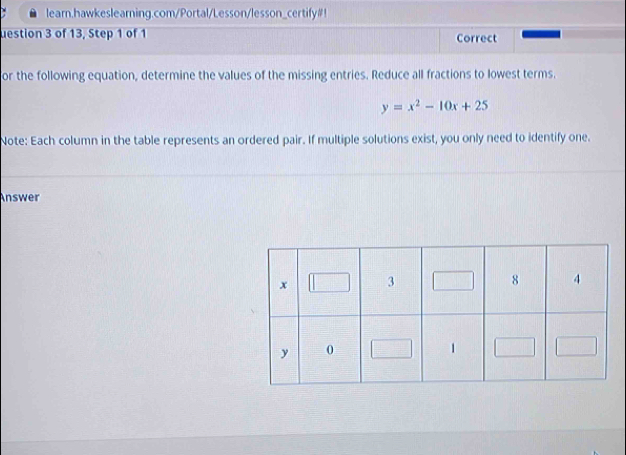 learn.hawkeslearning.com/Portal/Lesson/lesson_certify#! 
uestion 3 of 13, Step 1 of 1 Correct 
or the following equation, determine the values of the missing entries. Reduce all fractions to lowest terms.
y=x^2-10x+25
Note: Each column in the table represents an ordered pair. If multiple solutions exist, you only need to identify one. 
Answer