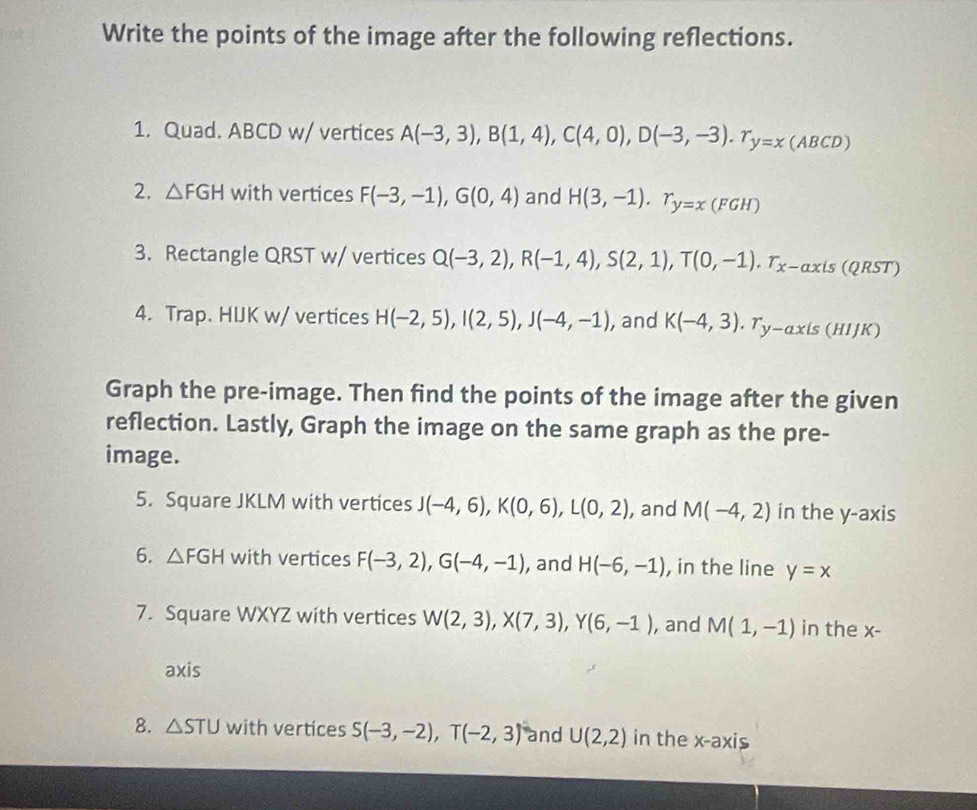 Write the points of the image after the following reflections. 
1. Quad. ABCD w/ vertices A(-3,3), B(1,4), C(4,0), D(-3,-3). T_y=x(ABCD)
2. △ FGH with vertices F(-3,-1), G(0,4) and H(3,-1). T_y=x(FGH)
3. Rectangle QRST w/ vertices Q(-3,2), R(-1,4), S(2,1), T(0,-1). T_x-axis(QRST)
4. Trap. HIJK w/ vertices H(-2,5), I(2,5), J(-4,-1) , and K(-4,3). T_y-axis(HIJK)
Graph the pre-image. Then find the points of the image after the given 
reflection. Lastly, Graph the image on the same graph as the pre- 
image. 
5. Square JKLM with vertices J(-4,6), K(0,6), L(0,2) , and M(-4,2) in the y-axis 
6. △ FGH with vertices F(-3,2), G(-4,-1) , and H(-6,-1) , in the line y=x
7. Square WXYZ with vertices W(2,3), X(7,3), Y(6,-1) , and M(1,-1) in the x - 
axis 
8. △ STU with vertices S(-3,-2), T(-2,3) and U(2,2) in the x-axis