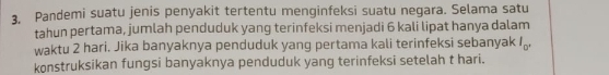 Pandemi suatu jenis penyakit tertentu menginfeksi suatu negara. Selama satu 
tahun pertama, jumlah penduduk yang terinfeksi menjadi 6 kali lipat hanya dalam 
waktu 2 hari. Jika banyaknya penduduk yang pertama kali terinfeksi sebanyak I_□ '
konstruksikan fungsi banyaknya penduduk yang terinfeksi setelah t hari.