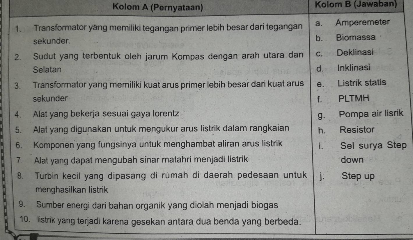 Kolom A (Pernyataan) Kolom B (Jawaban)
1. Transformator yang memiliki tegangan primer lebih besar dari tegangan a. Amperemeter
sekunder. b. Biomassa
2. Sudut yang terbentuk oleh jarum Kompas dengan arah utara dan c. Deklinasi
Selatan d. Inklinasi
3. Transformator yang memiliki kuat arus primer lebih besar dari kuat arus e. Listrik statis
sekunder f. PLTMH
4. Alat yang bekerja sesuai gaya lorentz g. Pompa air lisrik
5. Alat yang digunakan untuk mengukur arus listrik dalam rangkaian h. Resistor
6. Komponen yang fungsinya untuk menghambat aliran arus listrik i. Sel surya Step
7. Alat yang dapat mengubah sinar matahri menjadi listrik down
8. Turbin kecil yang dipasang di rumah di daerah pedesaan untuk j. Step up
menghasilkan listrik
9. Sumber energi dari bahan organik yang diolah menjadi biogas
10. listrik yang terjadi karena gesekan antara dua benda yang berbeda.