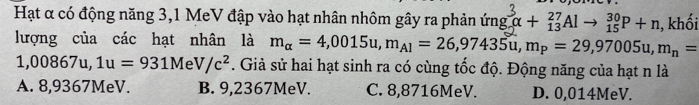 Hạt α có động năng 3,1 MeV đập vào hạt nhân nhôm gây ra phản ứng ng_n^(3alpha +_(13)^(27)Alto _(15)^(30)P+n , khối
lượng của các hạt nhân là m_alpha)=4,0015u, m_A1=26,97435u, m_P=29,97005u, m_n=
1,00867u, 1u=931MeV/c^2. Giả sử hai hạt sinh ra có cùng tốc độ. Động năng của hạt n là
A. 8,9367MeV. B. 9,2367MeV. C. 8,8716MeV. D. 0,014MeV.