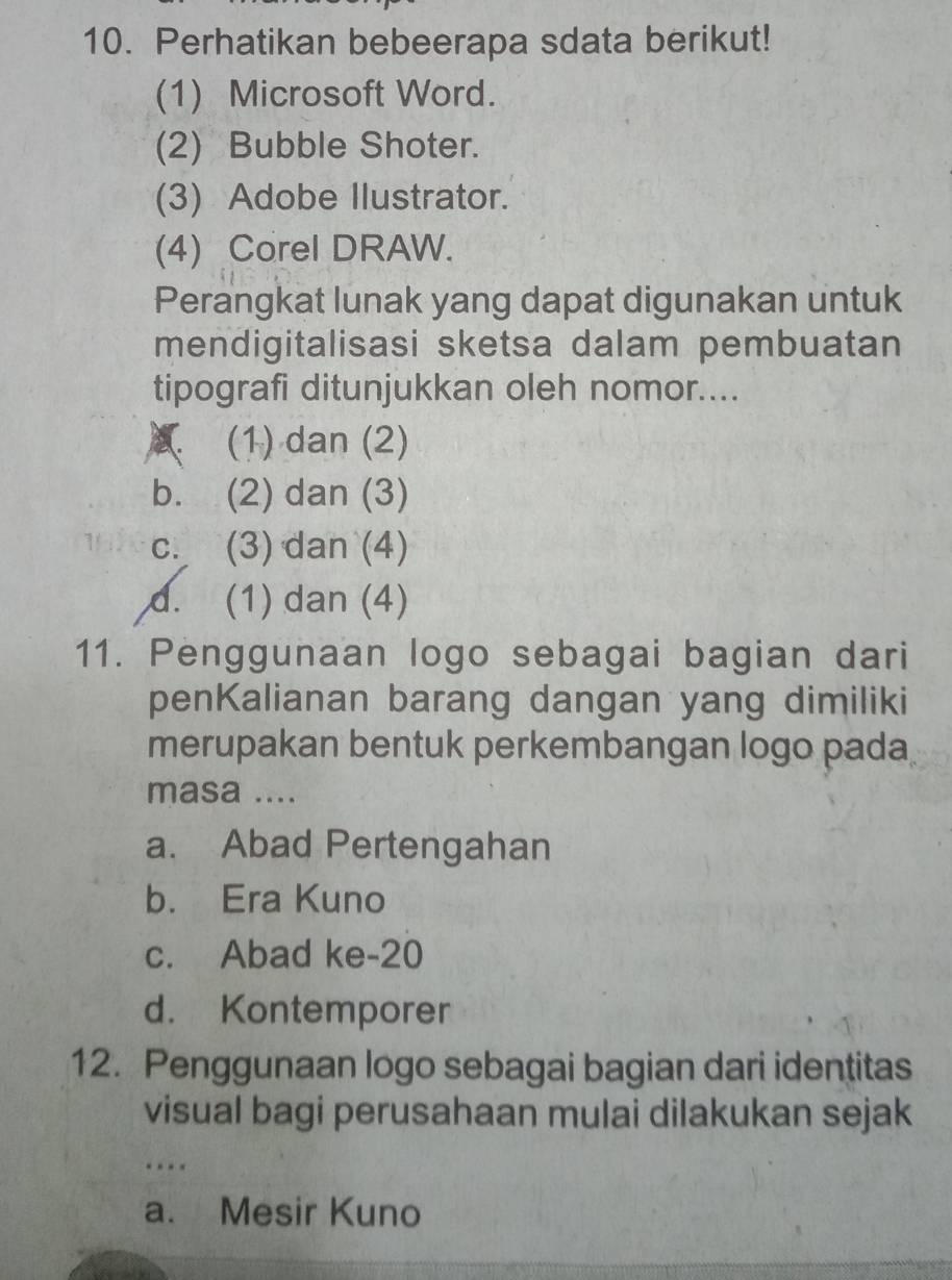 Perhatikan bebeerapa sdata berikut!
(1) Microsoft Word.
(2) Bubble Shoter.
(3) Adobe Ilustrator.
(4) Corel DRAW.
Perangkat lunak yang dapat digunakan untuk
mendigitalisasi sketsa dalam pembuatan
tipografi ditunjukkan oleh nomor....
(1) dan (2)
b. (2) dan (3)
c. (3) dan (4)
d. (1) dan (4)
11. Penggunaan logo sebagai bagian dari
penKalianan barang dangan yang dimiliki
merupakan bentuk perkembangan logo pada
masa ....
a. Abad Pertengahan
b. Era Kuno
c. Abad ke-20
d. Kontemporer
12. Penggunaan logo sebagai bagian dari identitas
visual bagi perusahaan mulai dilakukan sejak
…
a. Mesir Kuno