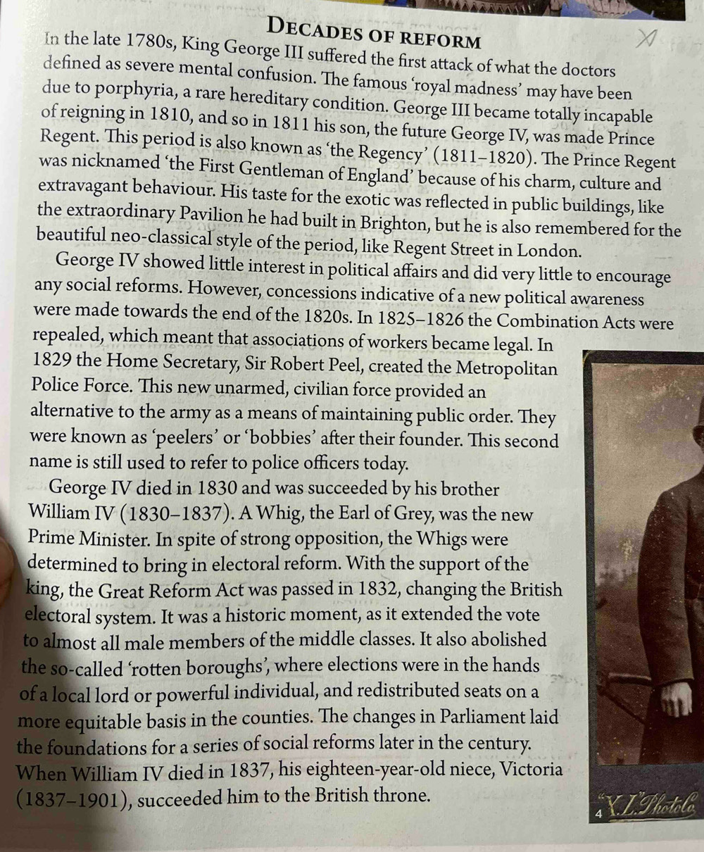 Decades of reform 
In the late 1780s, King George III suffered the first attack of what the doctors 
defined as severe mental confusion. The famous ‘royal madness’ may have been 
due to porphyria, a rare hereditary condition. George III became totally incapable 
of reigning in 1810, and so in 1811 his son, the future George IV, was made Prince 
Regent. This period is also known as ‘the Regency’ (1811-182 20). The Prince Regent 
was nicknamed ‘the First Gentleman of England’ because of his charm, culture and 
extravagant behaviour. His taste for the exotic was reflected in public buildings, like 
the extraordinary Pavilion he had built in Brighton, but he is also remembered for the 
beautiful neo-classical style of the period, like Regent Street in London. 
George IV showed little interest in political affairs and did very little to encourage 
any social reforms. However, concessions indicative of a new political awareness 
were made towards the end of the 1820s. In 1825-1826 the Combination Acts were 
repealed, which meant that associations of workers became legal. In 
1829 the Home Secretary, Sir Robert Peel, created the Metropolitan 
Police Force. This new unarmed, civilian force provided an 
alternative to the army as a means of maintaining public order. They 
were known as ‘peelers’ or ‘bobbies’ after their founder. This second 
name is still used to refer to police officers today. 
George IV died in 1830 and was succeeded by his brother 
William IV (1830-1837). A Whig, the Earl of Grey, was the new 
Prime Minister. In spite of strong opposition, the Whigs were 
determined to bring in electoral reform. With the support of the 
king, the Great Reform Act was passed in 1832, changing the British 
electoral system. It was a historic moment, as it extended the vote 
to almost all male members of the middle classes. It also abolished 
the so-called ‘rotten boroughs’, where elections were in the hands 
of a local lord or powerful individual, and redistributed seats on a 
more equitable basis in the counties. The changes in Parliament laid 
the foundations for a series of social reforms later in the century. 
When William IV died in 1837, his eighteen-year-old niece, Victoria
(1837-1901) , succeeded him to the British throne. 
olo