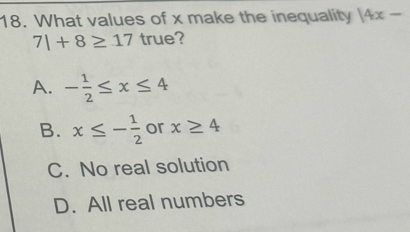 What values of x make the inequality 14x-
7|+8≥ 17 true?
A. - 1/2 ≤ x≤ 4
B. x≤ - 1/2  or x≥ 4
C. No real solution
D. All real numbers