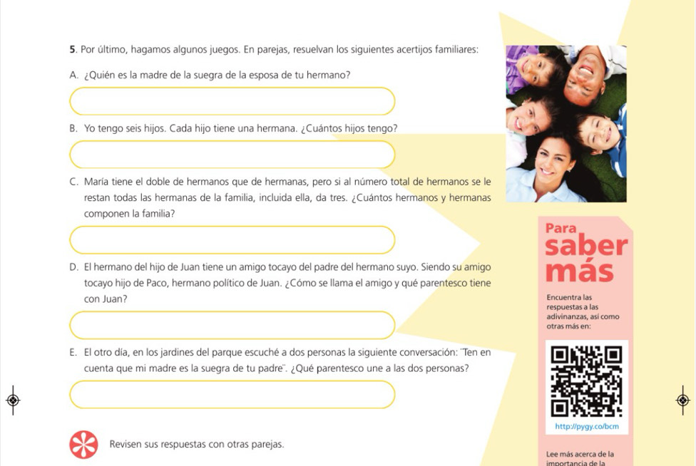 Por último, hagamos algunos juegos. En parejas, resuelvan los siguientes acertijos familiares: 
A. ¿Quién es la madre de la suegra de la esposa de tu hermano? 
B. Yo tengo seis hijos. Cada hijo tiene una hermana. ¿Cuántos hijos tengo? 
C. María tiene el doble de hermanos que de hermanas, pero si al número total de hermanos se le 
restan todas las hermanas de la familia, incluida ella, da tres. ¿Cuántos hermanos y hermanas 
componen la familia? 
Para 
saber 
D. El hermano del hijo de Juan tiene un amigo tocayo del padre del hermano suyo. Siendo su amigo más 
tocayo hijo de Paco, hermano político de Juan. ¿Cómo se llama el amigo y qué parentesco tiene 
con Juan? Encuentra las 
respuestas a las 
adivinanzas, así como 
otras más en: 
E. El otro día, en los jardines del parque escuché a dos personas la siguiente conversación: ''Ten en 
cuenta que mi madre es la suegra de tu padre''. ¿Qué parentesco une a las dos personas? 
http://pygy.co/bcm 
Revisen sus respuestas con otras parejas. 
Lee más acerca de la 
importancía de la