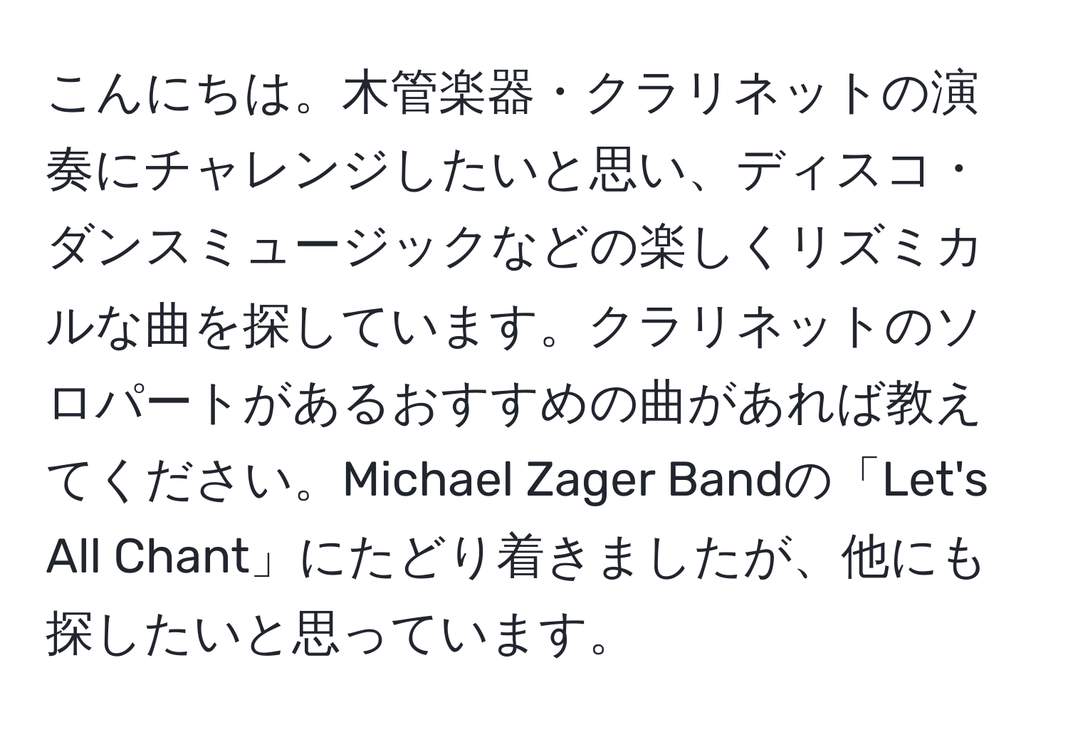 こんにちは。木管楽器・クラリネットの演奏にチャレンジしたいと思い、ディスコ・ダンスミュージックなどの楽しくリズミカルな曲を探しています。クラリネットのソロパートがあるおすすめの曲があれば教えてください。Michael Zager Bandの「Let's All Chant」にたどり着きましたが、他にも探したいと思っています。