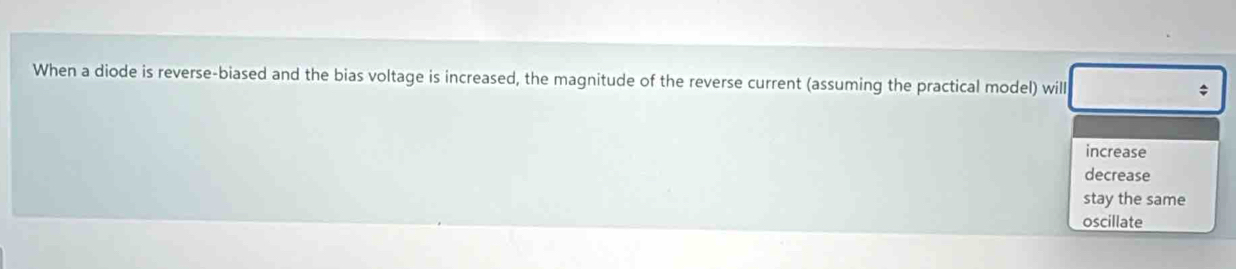 When a diode is reverse-biased and the bias voltage is increased, the magnitude of the reverse current (assuming the practical model) will ;
increase
decrease
stay the same
oscillate