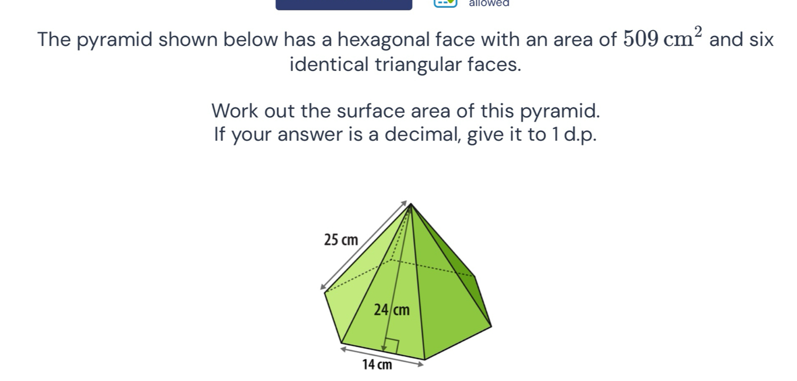 allowed 
The pyramid shown below has a hexagonal face with an area of 509cm^2 and six I 
identical triangular faces. 
Work out the surface area of this pyramid. 
If your answer is a decimal, give it to 1 d.p.