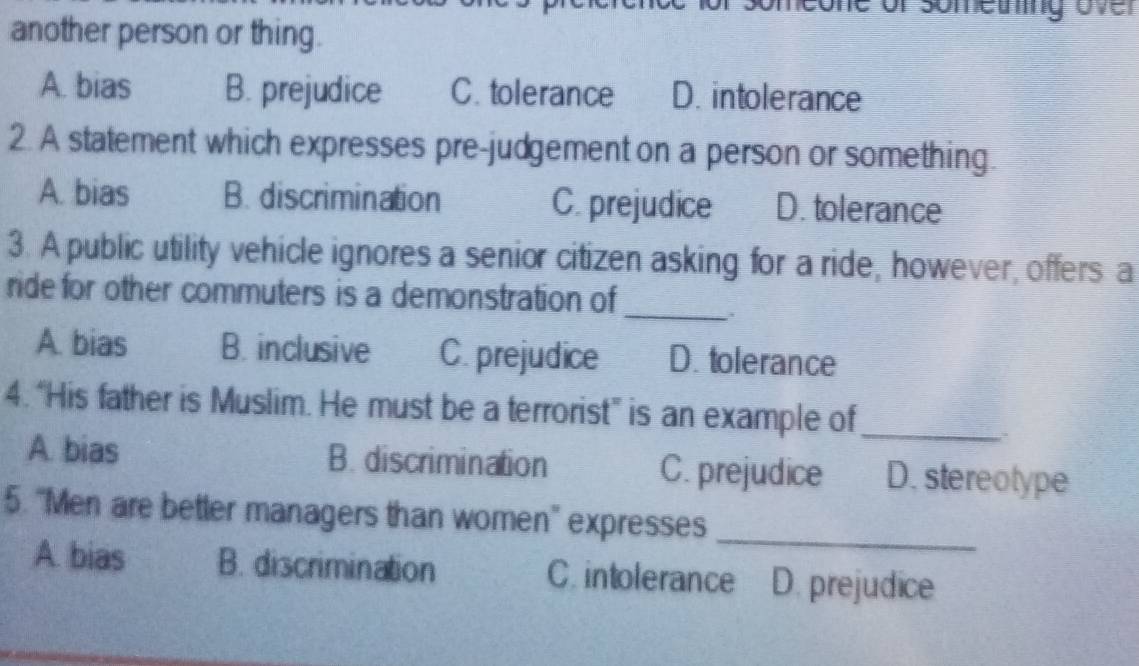 one of someting over
another person or thing.
A. bias B. prejudice C. tolerance D. intolerance
2. A statement which expresses pre-judgement on a person or something.
A. bias B. discrimination C. prejudice D. tolerance
3. A public utility vehicle ignores a senior citizen asking for a ride, however, offers a
ride for other commuters is a demonstration of
_..
A. bias B. inclusive C. prejudice D. tolerance
4. “His father is Muslim. He must be a terrorist” is an example of_
A. bias B. discrimination C. prejudice D. stereotype
5. "Men are better managers than women'' expresses
_
A bias B. discrimination C. intolerance D. prejudice