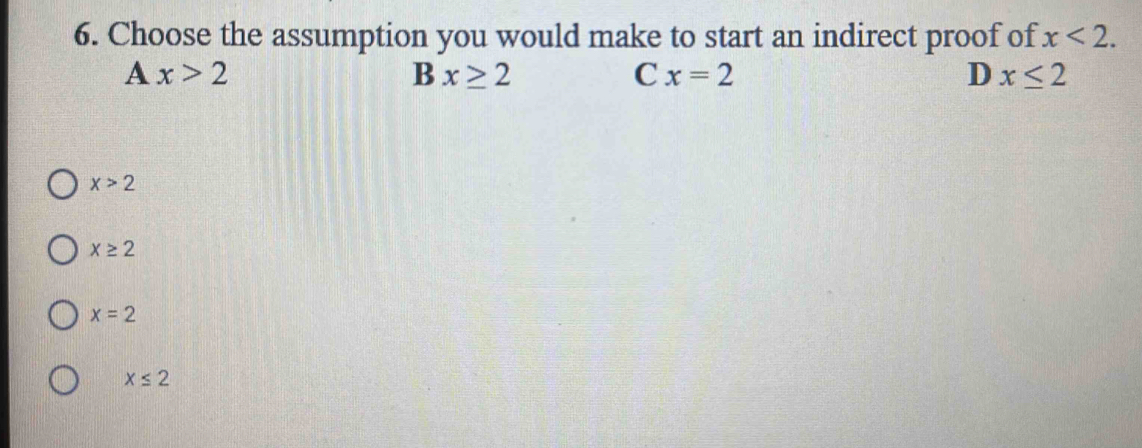 Choose the assumption you would make to start an indirect proof of x<2</tex>.
A x>2
B x≥ 2
C x=2
D x≤ 2
x>2
x≥ 2
x=2
x≤ 2