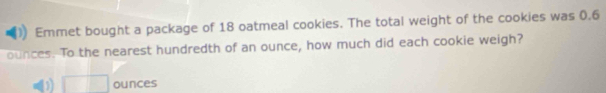 Emmet bought a package of 18 oatmeal cookies. The total weight of the cookies was 0.6
ounces. To the nearest hundredth of an ounce, how much did each cookie weigh?
D □ ounces