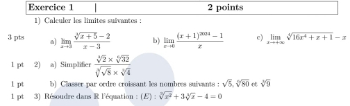 Calculer les limites suivantes : 
3 pts a) limlimits _xto 3 (sqrt[3](x+5)-2)/x-3  b) limlimits _xto 0frac (x+1)^2024-1x c) limlimits _xto +∈fty sqrt[4](16x^4+x+1)-x
1 pt (2) a) Simplifier frac sqrt[3](2)* sqrt[6](32)sqrt[3](sqrt 8)* sqrt[3](4)
1 pt b) Classer par ordre croissant les nombres suivants : sqrt(5), sqrt[6](80) et sqrt[3](9)
1 pt 3) Résoudre dans R l'équation : (E):sqrt[3](x^2)+3sqrt[3](x)-4=0