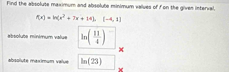 Find the absolute maximum and absolute minimum values of fon the given interval.
f(x)=ln (x^2+7x+14),[-4,1]
absolute minimum value ln ( 11/4 )
× 
absolute maximum value ln (23)
×