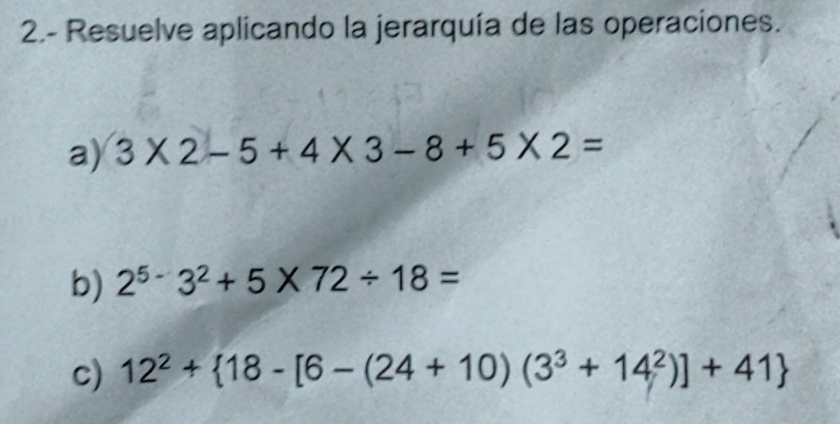 2.- Resuelve aplicando la jerarquía de las operaciones. 
a) 3* 2-5+4* 3-8+5* 2=
b) 2^(5-)3^2+5* 72/ 18=
c) 12^2+ 18-[6-(24+10)(3^3+14^2)]+41