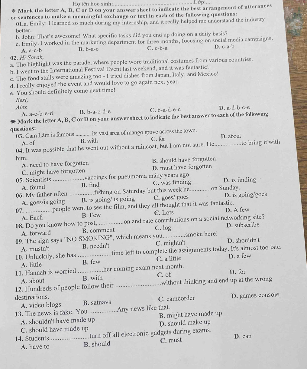 Họ tên học sinh:_
_
Mark the letter A, B, C or D on your answer sheet to indicate the best arrangement of utterances
or sentences to make a meaningful exchange or text in each of the following questions:
01.a. Emily: I learned so much during my internship, and it really helped me understand the industry
better.
b. John: That’s awesome! What specific tasks did you end up doing on a daily basis?
c. Emily: I worked in the marketing department for three months, focusing on social media campaigns.
A. a-c-b B. b-a-c C. c-b- 1 D. c-a-b
02. Hi Sarah,
a. The highlight was the parade, where people wore traditional costumes from various countries.
b. I went to the International Festival Event last weekend, and it was fantastic!
c. The food stalls were amazing too - I tried dishes from Japan, Italy, and Mexico!
d. I really enjoyed the event and would love to go again next year.
e. You should definitely come next time!
Best,
Alex D. a-d-b-c-e
A. a-c-b-e-d B. b-a-c-d-e C. b-a-d-e-c
Mark the letter A, B, C or D on your answer sheet to indicate the best answer to each of the following
questions:
03. Cam Lâm is famous _its vast area of mango grove across the town.
A. of B. with C. for D. about
04. It was possible that he went out without a raincoat, but I am not sure. He _to bring it with
him.
A. need to have forgotten B. should have forgotten
C. might have forgotten D. must have forgotten
05. Scientists _vaccines for pneumonia mäny years ago.
A. found B. find C. was finding D. is finding
06. My father often _fishing on Saturday but this week he._ on Sunday.
A. goes/is going B. is going/ is going C. goes/ goes D. is going/goes
07. _people went to see the film, and they all thought that it was fantastic.
A. Each B. Few C. Lots D. A few
08. Do you know how to post, _on and rate contributions on a social networking site?
A. forward B. comment C. log D. subscribe
09. The sign says "NO SMOKING", which means you._ smoke here.
A. mustn't B. needn't C. mightn't D. shouldn't
10. Unluckily, she has _time left to complete the assignments today. It's almost too late.
A. little B. few C. a little D. a few
11. Hannah is worried _her coming exam next month.
A. about B. with C. of D. for
12. Hundreds of people follow their _without thinking and end up at the wrong
destinations.
A. video blogs B. satnavs C. camcorder D. games console
13. The news is fake. You _Any news like that.
A. shouldn't have made up B. might have made up
C. should have made up D. should make up
14. Students_ turn off all electronic gadgets during exams.
C. must D. can
A. have to B. should