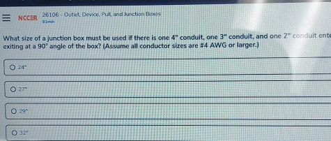 NCCER 26106 - Outiet, Device, Pull, and Junction Boxes
51min
What size of a junction box must be used if there is one 4'' conduit, one 3'' conduit, and one 2^n conduit ent
exiting at a 90° angle of the box? (Assume all conductor sizes are # 4 AWG or larger.)
。 24°
。 27°
。 29°
32°