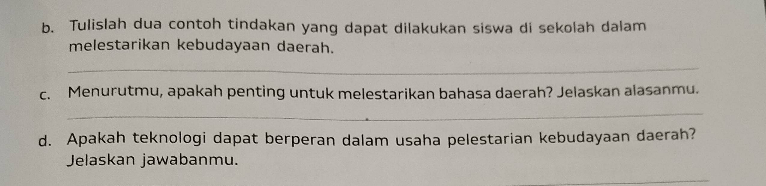 Tulislah dua contoh tindakan yang dapat dilakukan siswa di sekolah dalam 
melestarikan kebudayaan daerah. 
_ 
c. Menurutmu, apakah penting untuk melestarikan bahasa daerah? Jelaskan alasanmu. 
_ 
d. Apakah teknologi dapat berperan dalam usaha pelestarian kebudayaan daerah? 
Jelaskan jawabanmu. 
_