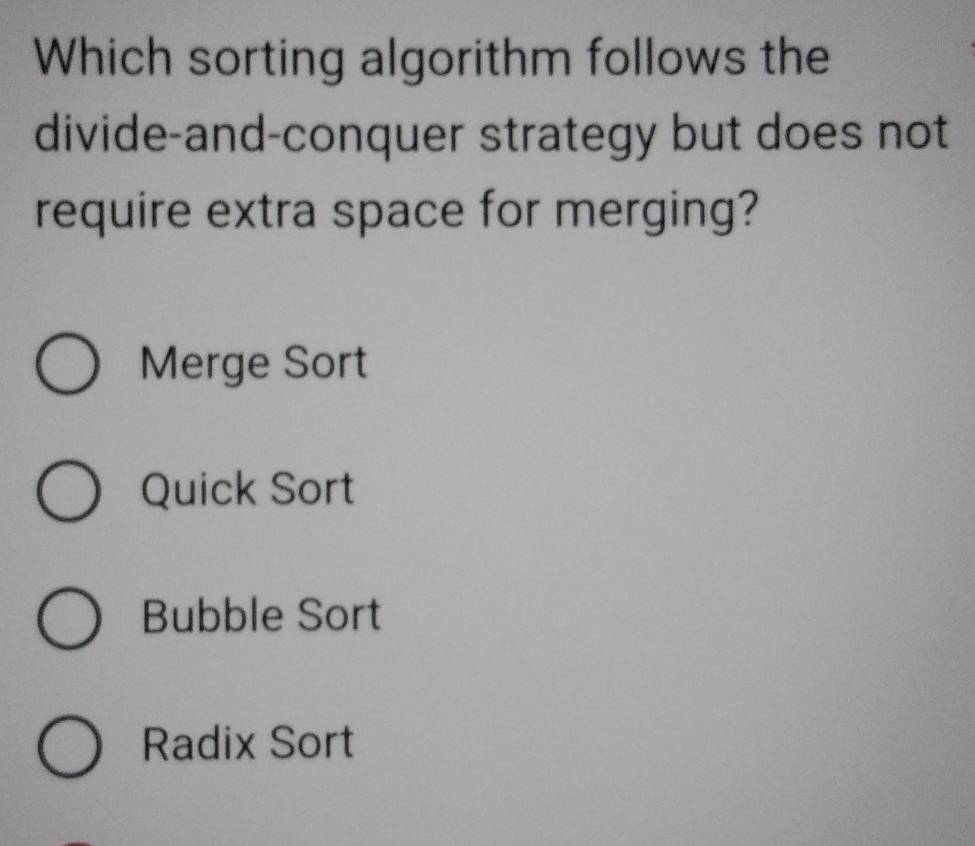 Which sorting algorithm follows the
divide-and-conquer strategy but does not
require extra space for merging?
Merge Sort
Quick Sort
Bubble Sort
Radix Sort