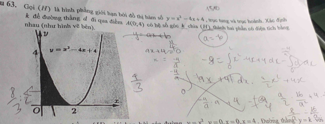 Gọi (H) là hình phẳng giới hạn bởi đồ thị hàm số y=x^2-4x+4 , trục tung và trục hoành. Xác định
k để đường thằng d đi qua điểm
nhau (như hình vẽ bên). A(0;4) có hệ số góc k_chia (H)_thành hai phần có diện tích bằng
u=x^2upsilon =0.x=0.x=4 Đường thắng y=k với