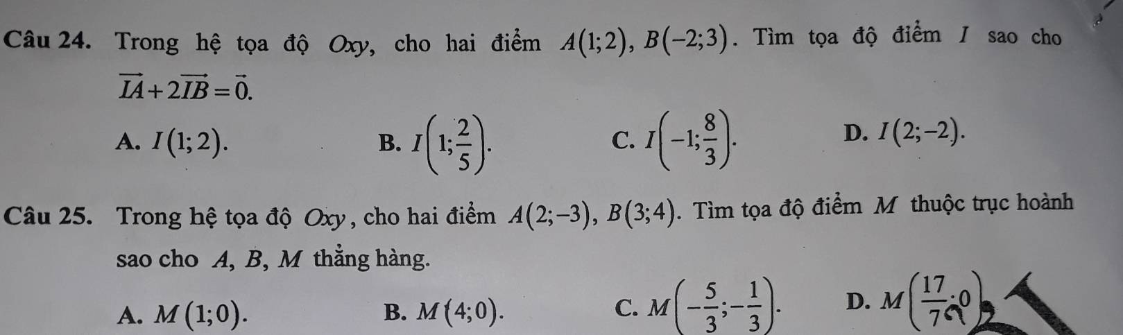 Trong hệ tọa độ Oxy, cho hai điểm A(1;2), B(-2;3). Tìm tọa độ điểm / sao cho
vector IA+2vector IB=vector 0.
A. I(1;2). B. I(1; 2/5 ). I(-1; 8/3 ). 
C.
D. I(2;-2). 
Câu 25. Trong hệ tọa độ Oxy, cho hai điểm A(2;-3), B(3;4). Tìm tọa độ điểm M thuộc trục hoành
sao cho A, B, M thắng hàng.
A. M(1;0). B. M(4;0). C. M(- 5/3 ;- 1/3 ). D. M( 17/7 ,0)