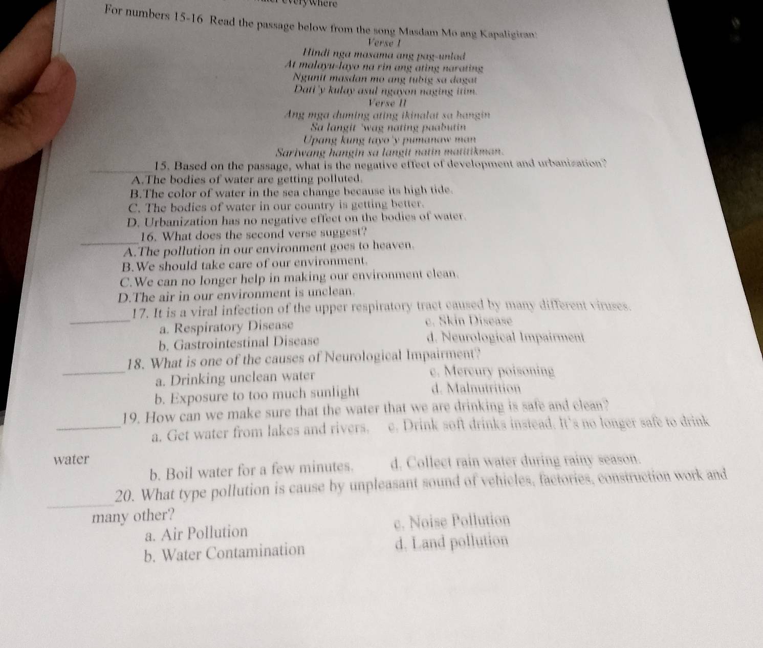 every where
For numbers 15-16 Read the passage below from the song Masdam Mo ang Kapaligiran:
Verse 1
Hindi nga masama ang pag-unlad
At malayu-layo na rin ang ating narating
Ngunit masdan mo ang tubig sa dagat
Dati 'y kulay asul ngayon naging itim.
Verse I
Ang mga duming ating ikinalat sa hangin
Sa langit 'wag nating paabutin
Upang kung tayo 'y pumanaw man
Sariwang hangin sa langit natin matitikman.
_15. Based on the passage, what is the negative effect of development and urbanization?
A.The bodies of water are getting polluted.
B.The color of water in the sea change because its high tide.
C. The bodies of water in our country is getting better.
D. Urbanization has no negative effect on the bodies of water.
_
16. What does the second verse suggest?
A.The pollution in our environment goes to heaven.
B.We should take care of our environment.
C.We can no longer help in making our environment elean.
D.The air in our environment is unclean.
_
17. It is a viral infection of the upper respiratory tract caused by many different viruses.
a. Respiratory Disease
c. Skin Disease
b. Gastrointestinal Disease
d. Neurological Impairment
18. What is one of the causes of Neurological Impairment?
_a. Drinking unclean water c. Mercury poisoning
b. Exposure to too much sunlight
d. Malnutrition
19. How can we make sure that the water that we are drinking is safe and clean?
_a. Get water from lakes and rivers. e. Drink soft drinks instead. It's no longer safe to drink
water
b. Boil water for a few minutes. d. Collect rain water during rainy season.
_
20. What type pollution is cause by unpleasant sound of vehicles, factories, construction work and
many other?
a. Air Pollution c. Noise Pollution
b. Water Contamination d. Land pollution