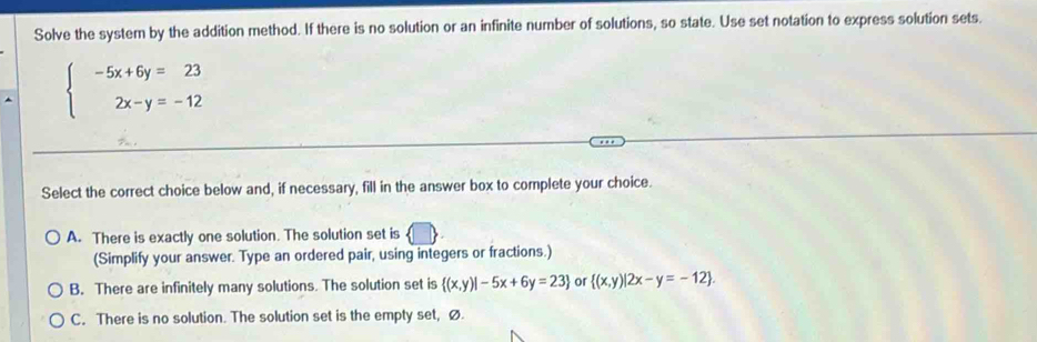 Solve the system by the addition method. If there is no solution or an infinite number of solutions, so state. Use set notation to express solution sets.
beginarrayl -5x+6y=23 2x-y=-12endarray.
Select the correct choice below and, if necessary, fill in the answer box to complete your choice.
A. There is exactly one solution. The solution set is
(Simplify your answer. Type an ordered pair, using integers or fractions.)
B. There are infinitely many solutions. The solution set is  (x,y)|-5x+6y=23 or  (x,y)|2x-y=-12.
C. There is no solution. The solution set is the empty set, Ø