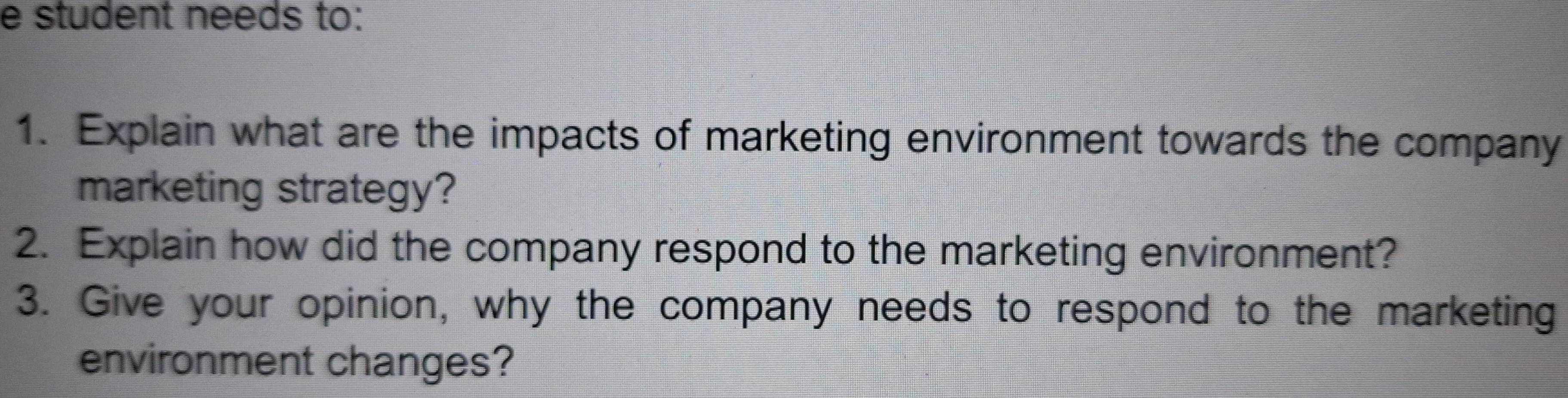 student needs to: 
1. Explain what are the impacts of marketing environment towards the company 
marketing strategy? 
2. Explain how did the company respond to the marketing environment? 
3. Give your opinion, why the company needs to respond to the marketing 
environment changes?