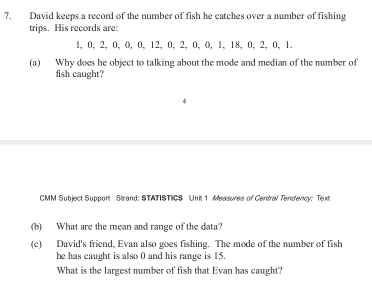 David keeps a record of the number of fish he catches over a number of fishing 
trips. His records are:
1, 0, 2, 0, 0, 0, 12, 0, 2, 0, 0, 1, 18, 0, 2, 0, 1. 
(a) Why does he object to talking about the mode and median of the number of 
fish caught? 
CMM Subject Support Strand: STATISTICS Unit 1 Measores of Centra Tendency: Text 
(b) What are the mean and range of the data? 
(c) David's friend, Evan also goes fishing. The mode of the number of fish 
he has caught is also 0 and his range is 15. 
What is the largest number of fish that Evan has caught?