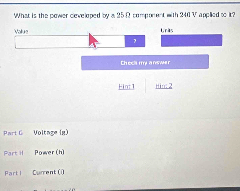 What is the power developed by a 25Ω component with 240 V applied to it? 
Value Units 
？ 
Check my answer 
Hint 1 Hint 2 
Part G Voltage (g) 
Part H Power (h) 
Part I Current (i)