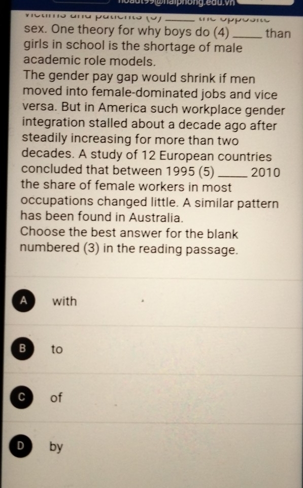 hoaut99@halphong.eau.vn
_
sex. One theory for why boys do (4) _than
girls in school is the shortage of male
academic role models.
The gender pay gap would shrink if men
moved into female-dominated jobs and vice
versa. But in America such workplace gender
integration stalled about a decade ago after
steadily increasing for more than two
decades. A study of 12 European countries
concluded that between 1995 (5) _2010
the share of female workers in most
occupations changed little. A similar pattern
has been found in Australia.
Choose the best answer for the blank
numbered (3) in the reading passage.
A with
B to
c of
D by