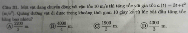 Một vật đang chuyển động với vận tốc 10 m/s thì tăng tốc với gia tốc a(t)=3t+t^2
(m/s^2). Quăng đường vật đi được trong khoảng thời gian 10 giây kể từ lúc bắt đầu tăng tốc
bằng bao nhiêu?
A  2200/3 m. B  4000/4 m.  1900/3 m. D  4300/3 m.