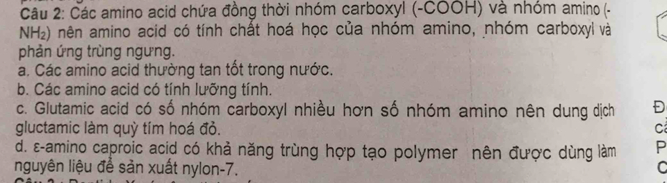 Các amino acid chứa đồng thời nhóm carboxyl (-COOH) và nhóm amino (-
NH_2) mên amino acid có tính chất hoá học của nhóm amino, nhóm carboxyl và
phản ứng trùng ngưng.
a. Các amino acid thường tan tốt trong nước.
b. Các amino acid có tính lưỡng tính.
c. Glutamic acid có số nhóm carboxyl nhiều hơn số nhóm amino nên dung dịch Đ
gluctamic làm quỳ tím hoá đỏ. C
d. ε-amino caproic acid có khả năng trùng hợp tạo polymer nên được dùng làm P
nguyên liệu để sản xuất nylon-7. C