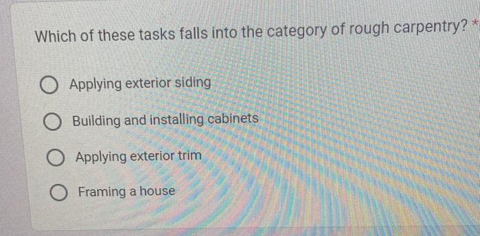 Which of these tasks falls into the category of rough carpentry? *
Applying exterior siding
Building and installing cabinets
Applying exterior trim
Framing a house