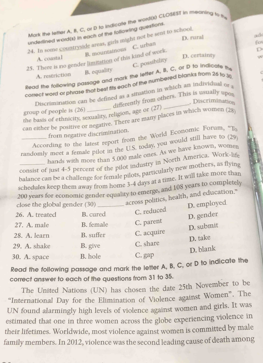 Mark the letter A, B, C, or D to indicate the word(s) CLOSEST in meaning to the
underlined word(s) in each of the following questions.
D. rural
ad
24. In some countryside areas, girls might not be sent to school.
B. mountainous C. urban
for
A. coastal
D. certainty w
25. There is no gender limitation of this kind of work.
D
C. possibility
A. restriction B. equality
Read the following passage and mark the letter A, B, C, or D to indicate the
correct word or phrase that best fits each of the numbered blanks from 26 to 30
Discrimination can be defined as a situation in which an individual or a
differently from others. This is usually upon
. Discrimination
group of people is (26)
the basis of ethnicity, sexuality, religion, age or (27)
can either be positive or negative. There are many places in which women (28)
from negative discrimination.
According to the latest report from the World Economic Forum, “To
randomly meet a female pilot in the U.S. today, you would still have to (29)
hands with more than 5.000 male ones. As we have known, women
consist of just 4-5 percent of the pilot industry in North America. Work-life
balance can be a challenge for female pilots, particularly new mothers, as flying
schedules keep them away from home 3-4 days at a time. It will take more than
200 years for economic gender equality to emerge, and 108 years to completely
across politics, health, and education.”
close the global gender (30) _D. employed
26. A. treated B. cured
C. reduced
D. gender
27. A. male B. female C. parent
28. A. learn B. suffer
C. acquire D. submit
29. A. shake B. give
C. share D. take
D. blank
30. A. space B. hole C. gap
Read the following passage and mark the letter A, B, C, or D to indicate the
correct answer to each of the questions from 31 to 35.
The United Nations (UN) has chosen the date 25th November to be
“International Day for the Elimination of Violence against Women”. The
UN found alarmingly high levels of violence against women and girls. It was
estimated that one in three women across the globe experiencing violence in
their lifetimes. Worldwide, most violence against women is committed by male
family members. In 2012, violence was the second leading cause of death among