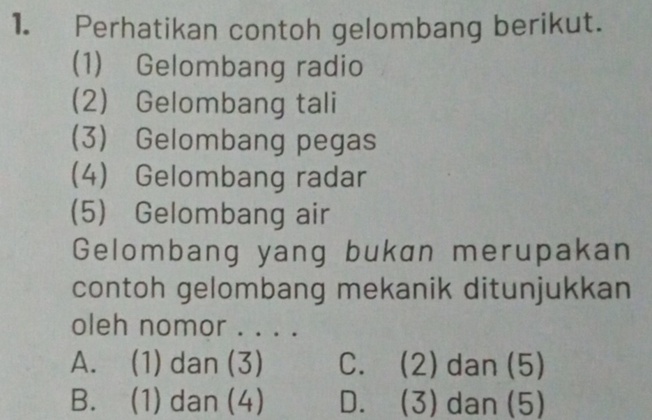 Perhatikan contoh gelombang berikut.
(1) Gelombang radio
2) Gelombang tali
(3) Gelombang pegas
4) Gelombang radar
(5) Gelombang air
Gelombang yang bukan merupakan
contoh gelombang mekanik ditunjukkan
oleh nomor . . . .
A. (1) dan (3) C. (2) dan (5)
B. (1) dan (4) D. (3) dan (5)