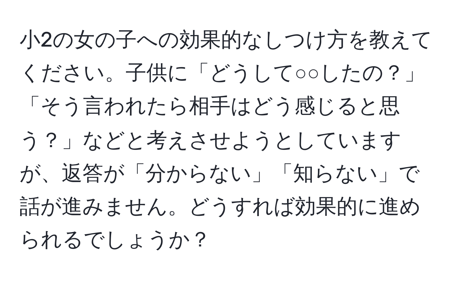 小2の女の子への効果的なしつけ方を教えてください。子供に「どうして○○したの？」「そう言われたら相手はどう感じると思う？」などと考えさせようとしていますが、返答が「分からない」「知らない」で話が進みません。どうすれば効果的に進められるでしょうか？