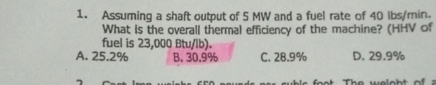 Assuming a shaft output of 5 MW and a fuel rate of 40 lbs/min.
What is the overall thermal efficiency of the machine? (HHV of
fuel is 23,000 Btu/lb).
A. 25.2% B. 30.9% C. 28.9% D. 29.9%