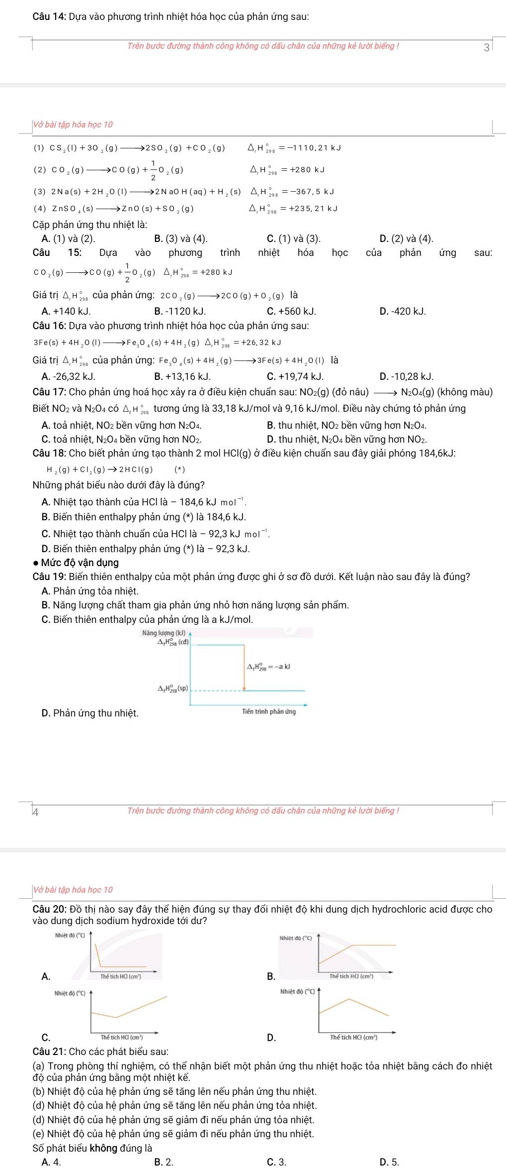 Dựa vào phương trình nhiệt hóa học của phản ứng sau:
Trên bước đường thành công không có dấu chân của những kẻ lười biếng ! 3
|Vở bài tập hóa học 10
(1) CS_2(l)+3O_2(g)to 2SO_2(g)+CO_2(g) ^ H_(298)°=-1110,21kJ
(2) CO_2(g)to CO(g)+ 1/2 O _2(9 1 △,h _(298)°=+280kJ
(3) 2Na(s)+2H_2O(l)to 2NaOH(aq)+H_2(s) ^ H_(298)°=-367,5kJ
(4) ZnSO_4(s)to ZnO(s)+SO_2(g) △ _rH_(298)°=+235,21kJ
Cặp phản ứng thu nhiệt là:
A. (1)va(2). B.(3)va(4). (1)va(3). D. (2) và (4)
Câu 15: Dựa vào phương trình nhiệt học của phản ứng sau:
C o _2(g)to CO(g)+ 1/2 O_2(g)△ _1H_(298)°=+280kJ
Giá tri △ _rH_(29)° của phản ứng: 2CO_2(g)to 2CO(g)+O_2(g)
A. +140 kJ. B. -1120 kJ. C. +560 kJ. D. -420 kJ.
Câu 16: Dựa vào phương trình nhiệt hóa học của phản ứng sau:
3Fe(s)+4H_2O(l)to Fe_3O_4(s)+4H_2(g)△ _1H_(298)°=+26,32kJ
Giá trị △ _rH_(298)° của phản ứng: Fe_3O_4(s)+4H ,(g )to 3Fe(s)+4H_2O(l) là
A. -26,32 kJ. B. +13,16 kJ. C. +1 9.74kJ D. -10,28 kJ.
Câu 17: Cho phản ứng hoá học xảy ra ở điều kiện chuẩn sau: NO₂(g) (đỏ nâu) to N_2O_4(g) ) (không màu)
Biết NO₂ và N₂O4 có △ _fH_(298)° tương ứng là 33,18 kJ/mol và 9,16 kJ/mol. Điều này chứng tỏ phản ứng
A. toả nhiệt, NO2 bền vững hơn N₂O4. B. thu nhiệt, NO₂ bền vững hơn N₂O₄.
C. toả nhiệt, N₂O4 bền vững hơn NO₂. D. thu nhiệt, N₂O4 bền vững hơn NO₂.
Câu 18: Cho biết phản ứng tạo thành 2 mol HCl(g) ở điều kiện chuẩn sau đây giải phóng 184,6kJ:
_2(g)+CI_2(g)to 2HCI(g) * )
Những phát biểu nào dưới đây là đúng?
A. Nhiệt tạo thành của HCl là - 184,6kJmol^(-1)
B. Biến thiên enthalpy phản ứng (*)la184,6kJ.
C. Nhiệt tạo thành chuẩn của HCl lia-92,3kJmol^(-1).
D. Biến thiên enthalpy phản ứng (*)la-92,3kJ.
● Mức độ vận dụng
Câu 19: Biến thiên enthalpy của một phản ứng được ghi ở sơ đồ dưới. Kết luận nào sau đây là đúng?
A. Phản ứng tỏa nhiệt.
B. Năng lượng chất tham gia phản ứng nhỏ hơn năng lượng sản phẩm.
C. Biến thiên enthalpy của phản ứng là a kJ/mol.
Năng lượng (kJ)
△ _fH_(298)^o=-akJ
ΔH(sp)
D. Phản ứng thu nhiệt. Tiến trình phản ứng
4 Trên bước đường thành công không có dấu chân của những kẻ lười biếng !
|Vở bài tập hóa học 10
Câu 20: Đồ thị nào say đây thể hiện đúng sự thay đổi nhiệt độ khi dung dịch hydrochloric acid được cho
vào dung dịch sodium hydroxide tới dư?
Nhiệt độ (''C)
A.
B.
Nhiệt độ (''C) Nhiệt độ (°C) 
D.
C. Thế tích HCl (cm³)
Câu 21: Cho các phát biểu sau:
(a) Trong phòng thí nghiệm, có thể nhận biết một phản ứng thu nhiệt hoặc tỏa nhiệt bằng cách đo nhiệt
độ của phản ứng bằng một nhiệt kế.
(b) Nhiệt độ của hệ phản ứng sẽ tăng lên nếu phản ứng thu nhiệt.
(d) Nhiệt độ của hệ phản ứng sẽ tăng lên nếu phản ứng tỏa nhiệt.
(d) Nhiệt độ của hệ phản ứng sẽ giảm đi nếu phản ứng tỏa nhiệt.
(e) Nhiệt độ của hệ phản ứng sẽ giảm đi nếu phản ứng thu nhiệt.
Số phát biểu không đúng là
A. 4. B. 2. C. 3. D. 5.