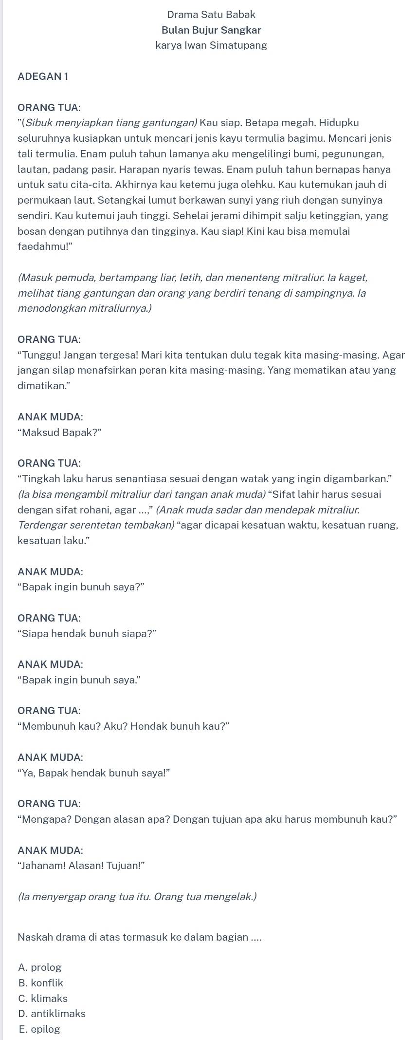 Drama Satu Babak
Bulan Bujur Sangkar
karya Iwan Simatupang
ADEGAN 1
ORANG TUA:
"(Sibuk menyiapkan tiang gantungan) Kau siap. Betapa megah. Hidupku
seluruhnya kusiapkan untuk mencari jenis kayu termulia bagimu. Mencari jenis
tali termulia. Enam puluh tahun lamanya aku mengelilingi bumi, pegunungan,
lautan, padang pasir. Harapan nyaris tewas. Enam puluh tahun bernapas hanya
untuk satu cita-cita. Akhirnya kau ketemu juga olehku. Kau kutemukan jauh di
permukaan laut. Setangkai lumut berkawan sunyi yang riuh dengan sunyinya
sendiri. Kau kutemui jauh tinggi. Sehelai jerami dihimpit salju ketinggian, yang
bosan dengan putihnya dan tingginya. Kau siap! Kini kau bisa memulai
faedahmu!"
(Masuk pemuda, bertampang liar, letih, dan menenteng mitraliur. Ia kaget,
melihat tiang gantungan dan orang yang berdiri tenang di sampingnya. Ia
menodongkan mitraliurnya.)
ORANG TUA:
“Tunggu! Jangan tergesa! Mari kita tentukan dulu tegak kita masing-masing. Agar
jangan silap menafsirkan peran kita masing-masing. Yang mematikan atau yang
dimatikan.”
ANAK MUDA:
“Maksud Bapak?”
ORANG TUA:
“Tingkah laku harus senantiasa sesuai dengan watak yang ingin digambarkan.”
(Ia bisa mengambil mitraliur dari tangan anak muda) “Sifat lahir harus sesuai
dengan sifat rohani, agar ...," (Anak muda sadar dan mendepak mitraliur.
Terdengar serentetan tembakan) “agar dicapai kesatuan waktu, kesatuan ruang,
kesatuan laku.”
ANAK MUDA:
“Bapak ingin bunuh saya?”
ORANG TUA:
“Siapa hendak bunuh siapa?”
ANAK MUDA:
“Bapak ingin bunuh saya.”
ORANG TUA:
“Membunuh kau? Aku? Hendak bunuh kau?”
ANAK MUDA:
“Ya, Bapak hendak bunuh saya!”
ORANG TUA:
“Mengapa? Dengan alasan apa? Dengan tujuan apa aku harus membunuh kau?”
ANAK MUDA:
“Jahanam! Alasan! Tujuan!”
(Ia menyergap orang tua itu. Orang tua mengelak.)
Naskah drama di atas termasuk ke dalam bagian ....
A. prolog
B. konflik
C. klimaks
D. antiklimaks
E. epilog