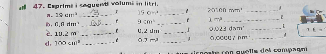 ■ 47. Esprimi i seguenti volumi in litri. 
a. 19dm^3 _ 15cm^3 _l 20100mm^3 _l 
l 
1 
b. 0,8dm^3 _ 9cm^3 _L 1m^3 _ 
l 
c. 10,2m^3 _ 
l 0,2dm^3 _l 0,023dam^3 _ 1ell =
l 0,7m^3 _l 0,00007hm^3 _ 
l 
d. 100cm^3 _ 
risposte çon quelle dei compagni