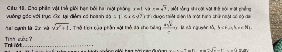 Cho phần vật thể giới hạn bởi hai mặt phẳng x=1 và x=sqrt(7) , biết rằng khi cắt vật thể bởi mặt phẳng 
vuông góc với trục Ox tại điểm có hoành độ x(1≤ x≤ sqrt(7)) thì được thiết diện là một hình chữ nhật có độ dài 
hai cạnh là 2x và sqrt(x^2+1). Thể tích của phần vật thể đã cho bằng  asqrt(b)/c  (c là số nguyên tố, b<6;a,b,c∈ N). 
Tinh a. b. c? 
Trả Iời:_ 
hinh nhẳng giới ban bởi các đường x+y-2=0 : v=2sqrt(x)-1 : v=0 quav