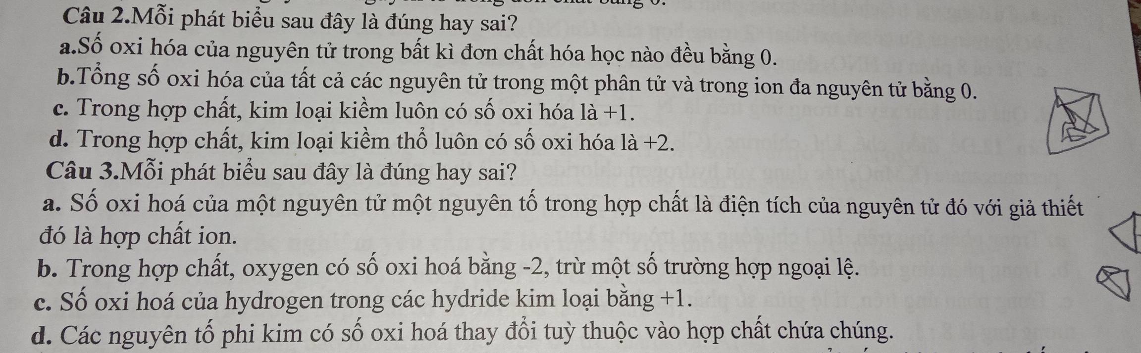 Câu 2.Mỗi phát biểu sau đây là đúng hay sai?
a.Số oxi hóa của nguyên tử trong bất kì đơn chất hóa học nào đều bằng 0.
b.Tổng số oxi hóa của tất cả các nguyên tử trong một phân tử và trong ion đa nguyên tử bằng 0.
c. Trong hợp chất, kim loại kiềm luôn có số oxi hóa 1a+1.
d. Trong hợp chất, kim loại kiềm thổ luôn có số oxi hóa 1dot a+2. 
Câu 3.Mỗi phát biểu sau đây là đúng hay sai?
a. Số oxi hoá của một nguyên tử một nguyên tố trong hợp chất là điện tích của nguyên tử đó với giả thiết
đó là hợp chất ion.
b. Trong hợp chất, oxygen có số oxi hoá bằng -2, trừ một số trường hợp ngoại lệ.
c. Số oxi hoá của hydrogen trong các hydride kim loại bằng +1.
d. Các nguyên tố phi kim có số oxi hoá thay đổi tuỳ thuộc vào hợp chất chứa chúng.