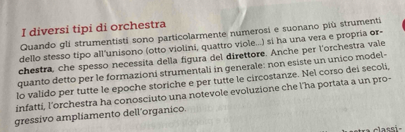 diversi tipi di orchestra 
Quando gli strumentisti sono particolarmente numerosi e suonano più strumenti 
dello stesso tipo all’unisono (otto violini, quattro viole...) si ha una vera e propria or- 
chestra, che spesso necessita della figura del direttore. Anche per l'orchestra vale 
quanto detto per le formazioni strumentali in generale: non esiste un unico model- 
lo valido per tutte le epoche storiche e per tutte le circostanze. Nel corso dei secoli, 
infatti, l’orchestra ha conosciuto una notevole evoluzione che l’ha portata a un pro- 
gressivo ampliamento dell’organico. 
a classi-