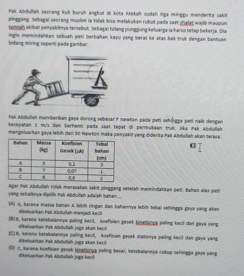 Pak Abdullah seorang kuli buruh angkut di kota Mekah sudah tiga minggu menderita sakit
pinggang. Sebagai seorang muslim ia tidak bisa melakukan rukuk pada saat shalat wajib maupun
sunoah akibat penyakitnya tersebut. Sebagai tulang punggung keluarga ia harus tetap bekerja. Dia
ingin memindahkan sebuah peti berbahan kayu yang berat ke atas bak truk dengan bantuan
bidang miring seperti pada gambar.
Pak Abdullah memberikan gaya dorong sebesar F newton pada peti sehingga peti naik dengan
kecepatan 1 m/s dan berhenti pada saat tepat di permukaan truk. Jika Pak Abdullah
mengeluarkan gaya lebih dari 50 Newton maka penyakit yang diderita Pak Abdullah akan terasa.
Agar Pak Abdullah tidak merasakan sakit pinggang setelah memindahkan peti. Bahan alas peti
yang sebaiknya dipilih Pak Abdullah adalah bahan....
(A) A, karena massa bahan A lebih ringan dan bahannya lebih tebal sehingga gaya yang akan
dikeluarkan Pak Abdullah menjadi kecil
(B)B, karena ketebalannya paling kecil, koefisien gesek kinetisnya paling kecil dan gaya yang
dikeluarkan Pak Abdullah juga akan kecil
(C)B, karena ketebalannya paling kecil, koefisien gesek statisnya paling kecil dan gaya yang
dikeluarkan Pak Abdullah juga akan kecil
(D) C, karena koefisien gesek kinetisnya paling besar, ketebalannya cukup sehingga gaya yang
dikeluarkan Pak Abdullah juga kecil